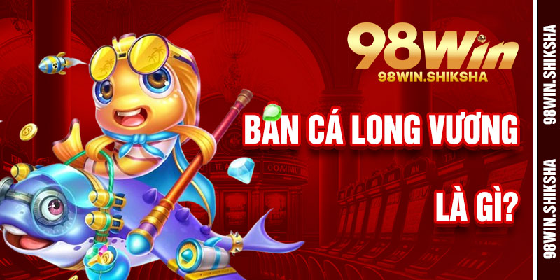 Bắn Cá Long Vương 98Win Là Gì?